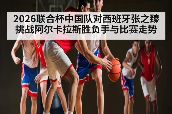 2026联合杯中国队对西班牙张之臻挑战阿尔卡拉斯胜负手与比赛走势